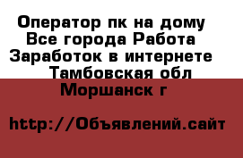 Оператор пк на дому - Все города Работа » Заработок в интернете   . Тамбовская обл.,Моршанск г.